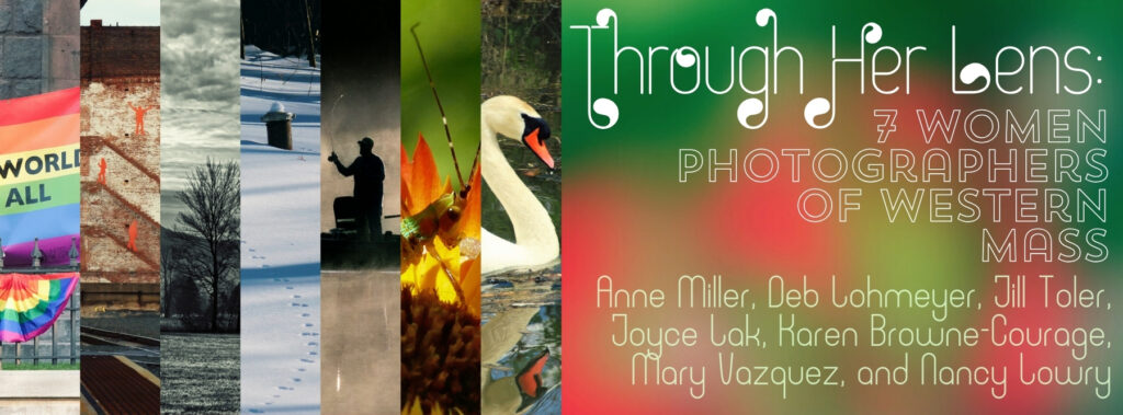 Through Her Lens: 7 Women Photographers of Western Mass. Anne Miller, Deb Lohmeyer, Jill Toler, Joyce Lak, Karen Browne-Courage, Mary Vazquez, and Nancy Lowry